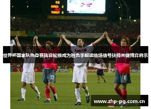 世界杯国家队热身赛阵容轮换成为胜负手解读临场信号抉择关键博弈启示